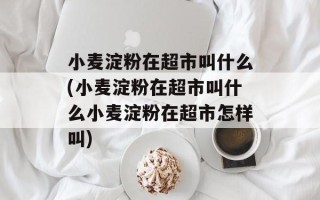 小麦淀粉在超市叫什么(小麦淀粉在超市叫什么小麦淀粉在超市怎样叫)