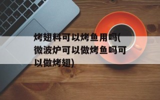烤翅料可以烤鱼用吗(微波炉可以做烤鱼吗可以做烤翅)