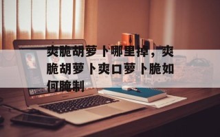 爽脆胡萝卜哪里掉，爽脆胡萝卜爽口萝卜脆如何腌制