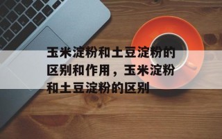 玉米淀粉和土豆淀粉的区别和作用，玉米淀粉和土豆淀粉的区别