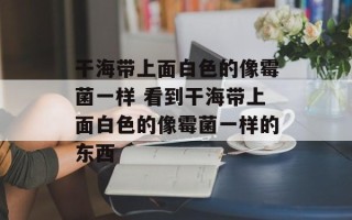 干海带上面白色的像霉菌一样 看到干海带上面白色的像霉菌一样的东西