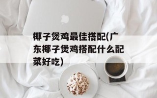 椰子煲鸡最佳搭配(广东椰子煲鸡搭配什么配菜好吃)