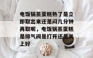 电饭锅蒸蛋糕熟了是立即取出来还是闷几分钟再取呢，电饭锅蒸蛋糕是排气阀是打开还是关上好