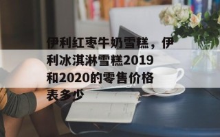 伊利红枣牛奶雪糕，伊利冰淇淋雪糕2019和2020的零售价格表多少