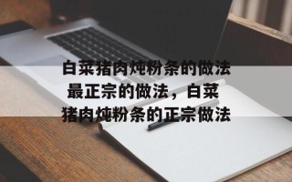 白菜猪肉炖粉条的做法 最正宗的做法，白菜猪肉炖粉条的正宗做法