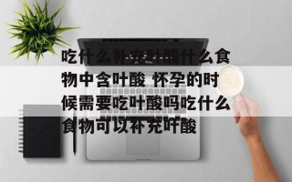 吃什么补充叶酸什么食物中含叶酸 怀孕的时候需要吃叶酸吗吃什么食物可以补充叶酸