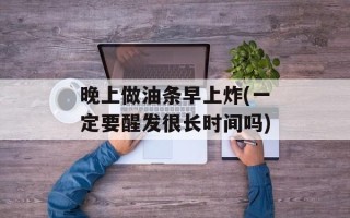 晚上做油条早上炸(一定要醒发很长时间吗)