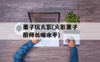 栗子玩火影(火影栗子厨师长啥水平)