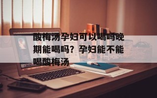 酸梅汤孕妇可以喝吗晚期能喝吗？孕妇能不能喝酸梅汤