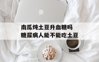 南瓜炖土豆升血糖吗 糖尿病人能不能吃土豆