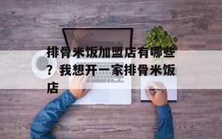 排骨米饭加盟店有哪些？我想开一家排骨米饭店