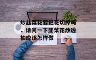 炒韭菜花要把花切掉吗，请问一下韭菜花炒透抽应该怎样做