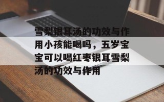 雪梨银耳汤的功效与作用小孩能喝吗，五岁宝宝可以喝红枣银耳雪梨汤的功效与作用