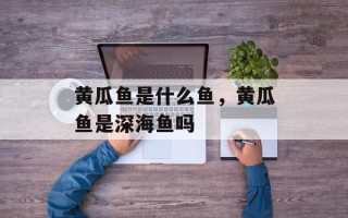 黄瓜鱼是什么鱼，黄瓜鱼是深海鱼吗