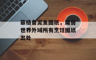 菲格鲁泥鱼图纸，魔兽世界外域所有烹饪图纸出处