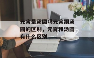 元宵是汤圆吗元宵跟汤圆的区别，元霄和汤圆有什么区别