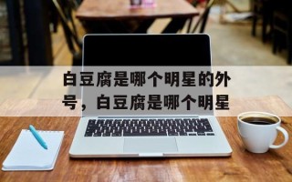 白豆腐是哪个明星的外号，白豆腐是哪个明星