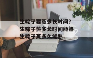 生粽子要蒸多长时间？生粽子蒸多长时间能熟生粽子蒸多久能熟