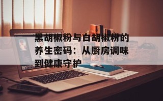 黑胡椒粉与白胡椒粉的养生密码：从厨房调味到健康守护