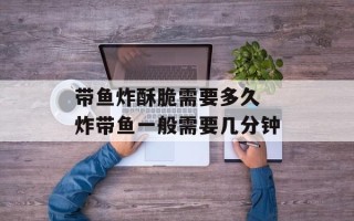 带鱼炸酥脆需要多久 炸带鱼一般需要几分钟