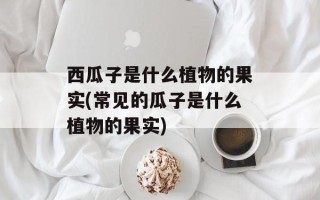 西瓜子是什么植物的果实(常见的瓜子是什么植物的果实)