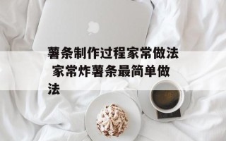 薯条制作过程家常做法 家常炸薯条最简单做法