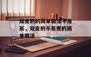 双皮奶的简单做法不用蒸，双皮奶不蒸煮的简单做法