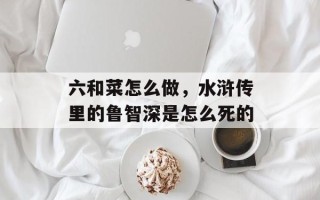 六和菜怎么做，水浒传里的鲁智深是怎么死的