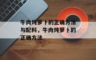 牛肉炖萝卜的正确方法与配料，牛肉炖萝卜的正确方法