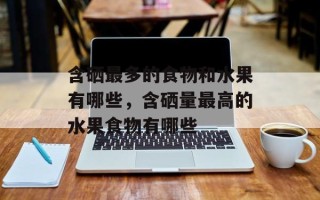 含硒最多的食物和水果有哪些，含硒量最高的水果食物有哪些