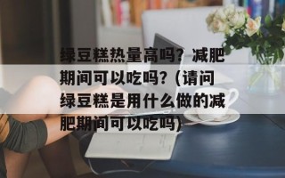 绿豆糕热量高吗？减肥期间可以吃吗？(请问绿豆糕是用什么做的减肥期间可以吃吗)