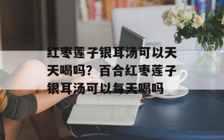 红枣莲子银耳汤可以天天喝吗？百合红枣莲子银耳汤可以每天喝吗