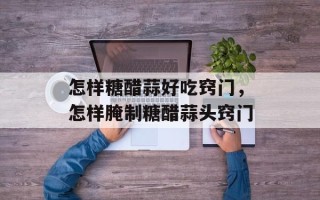 怎样糖醋蒜好吃窍门，怎样腌制糖醋蒜头窍门
