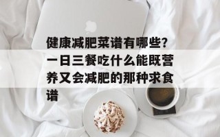 健康减肥菜谱有哪些？一日三餐吃什么能既营养又会减肥的那种求食谱