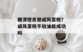 糖渍橙皮做戚风蛋糕？戚风蛋糕不放油能成功吗