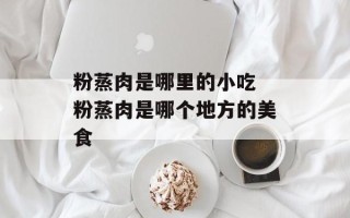 粉蒸肉是哪里的小吃 粉蒸肉是哪个地方的美食