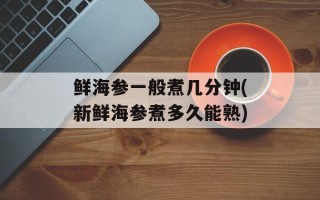 鲜海参一般煮几分钟(新鲜海参煮多久能熟)