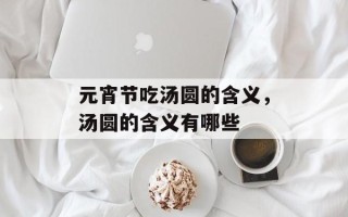 元宵节吃汤圆的含义，汤圆的含义有哪些