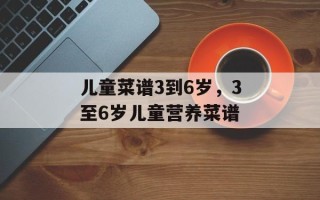 儿童菜谱3到6岁，3至6岁儿童营养菜谱