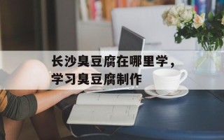 长沙臭豆腐在哪里学，学习臭豆腐制作