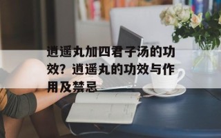 逍遥丸加四君子汤的功效？逍遥丸的功效与作用及禁忌