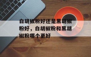 白胡椒粉好还是黑胡椒粉好，白胡椒粉和黑胡椒粉哪个更好