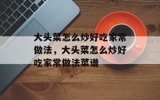 大头菜怎么炒好吃家常做法，大头菜怎么炒好吃家常做法菜谱