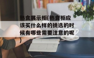 熟食展示柜(熟食柜应该买什么样的挑选的时候有哪些需要注意的呢)