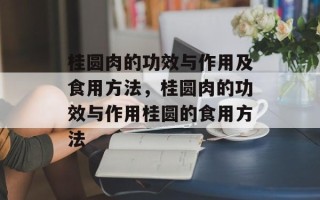 桂圆肉的功效与作用及食用方法，桂圆肉的功效与作用桂圆的食用方法