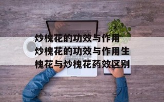 炒槐花的功效与作用 炒槐花的功效与作用生槐花与炒槐花药效区别