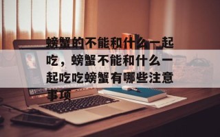 螃蟹的不能和什么一起吃，螃蟹不能和什么一起吃吃螃蟹有哪些注意事项