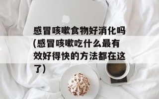 感冒咳嗽食物好消化吗(感冒咳嗽吃什么最有效好得快的方法都在这了)
