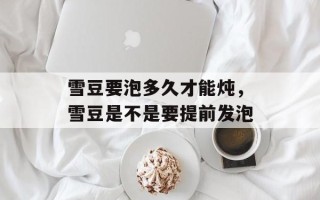 雪豆要泡多久才能炖，雪豆是不是要提前发泡