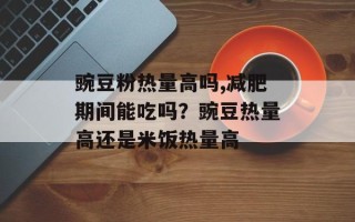 豌豆粉热量高吗,减肥期间能吃吗？豌豆热量高还是米饭热量高